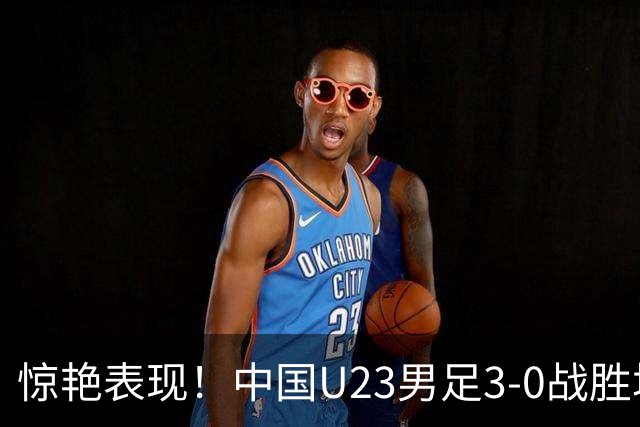惊艳表现！中国U23男足3-0战胜塔吉克斯坦再度取胜